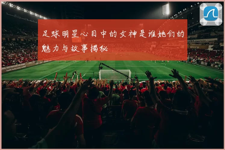 足球明星心目中的女神是谁她们的魅力与故事揭秘