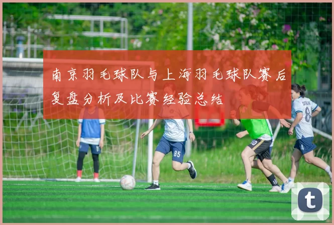 南京羽毛球队与上海羽毛球队赛后复盘分析及比赛经验总结