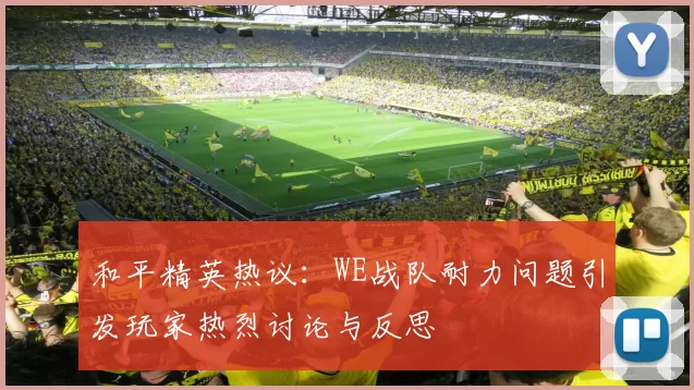 和平精英热议：WE战队耐力问题引发玩家热烈讨论与反思