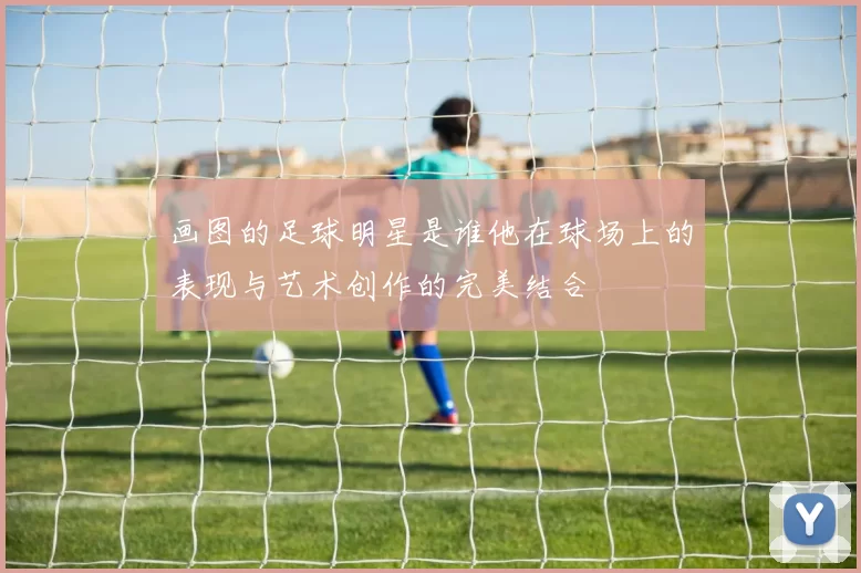 画图的足球明星是谁他在球场上的表现与艺术创作的完美结合