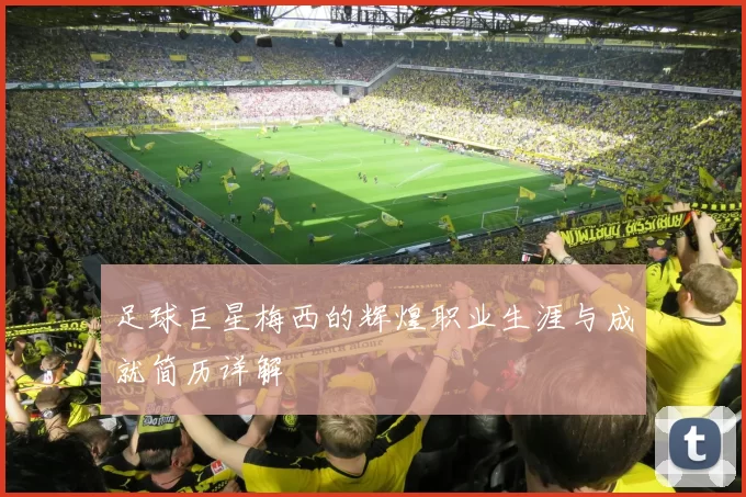 足球巨星梅西的辉煌职业生涯与成就简历详解