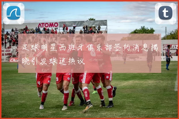 足球明星西班牙俱乐部签约消息揭晓引发球迷热议