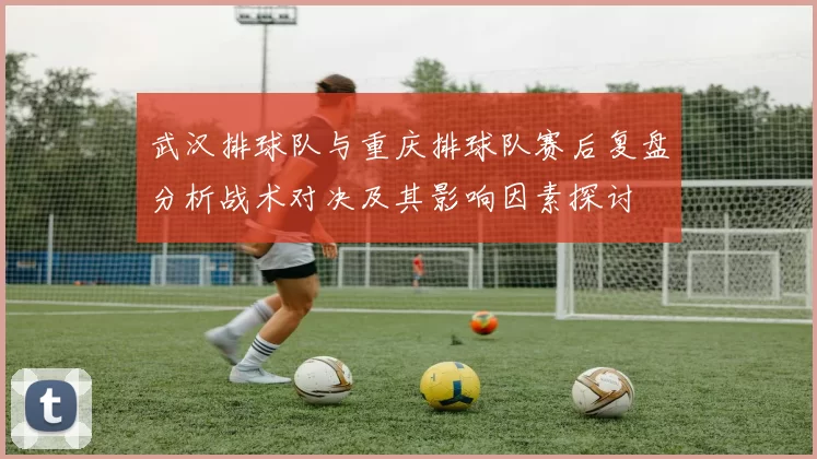 武汉排球队与重庆排球队赛后复盘分析战术对决及其影响因素探讨